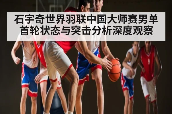 石宇奇世界羽联中国大师赛男单首轮状态与突击分析深度观察（kaiyun）