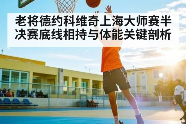 老将德约科维奇上海大师赛半决赛底线相持与体能关键剖析（kaiyun）